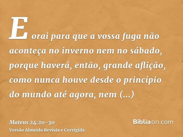 E orai para que a vossa fuga não aconteça no inverno nem no sábado,porque haverá, então, grande aflição, como nunca houve desde o princípio do mundo até agora, 