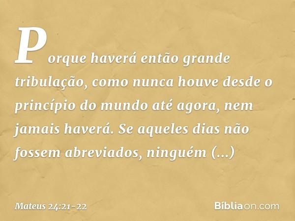 Porque haverá então grande tribulação, como nunca houve desde o princípio do mundo até agora, nem jamais haverá. Se aqueles dias não fossem abreviados, ninguém 