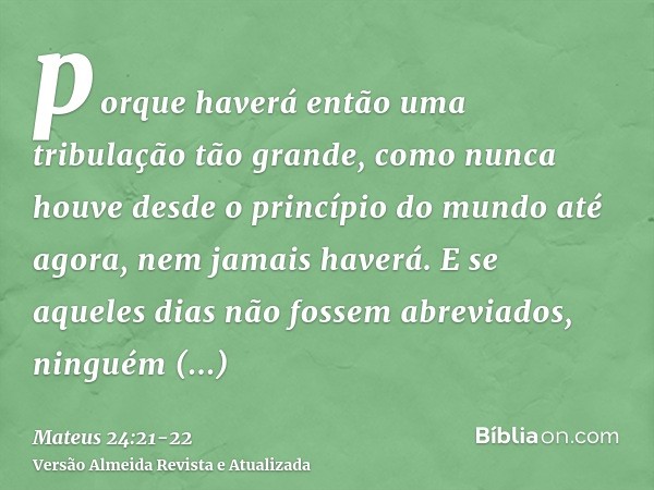 porque haverá então uma tribulação tão grande, como nunca houve desde o princípio do mundo até agora, nem jamais haverá.E se aqueles dias não fossem abreviados,