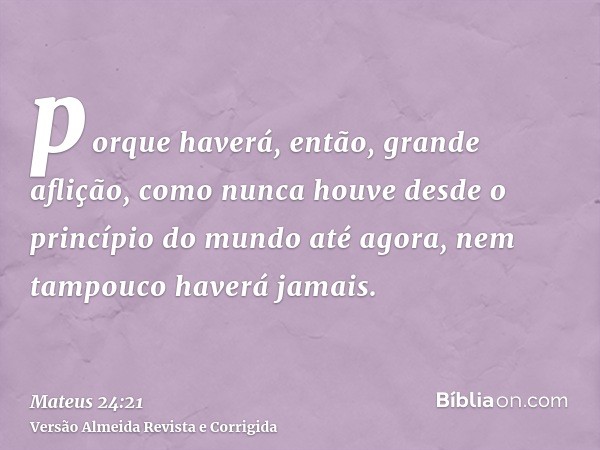 porque haverá, então, grande aflição, como nunca houve desde o princípio do mundo até agora, nem tampouco haverá jamais.