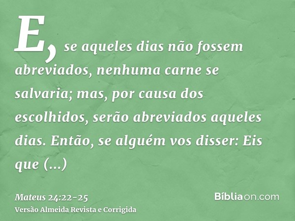 E, se aqueles dias não fossem abreviados, nenhuma carne se salvaria; mas, por causa dos escolhidos, serão abreviados aqueles dias.Então, se alguém vos disser: E