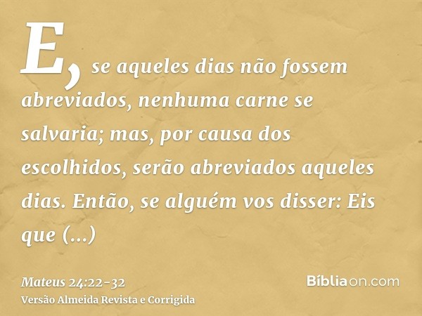 E, se aqueles dias não fossem abreviados, nenhuma carne se salvaria; mas, por causa dos escolhidos, serão abreviados aqueles dias.Então, se alguém vos disser: E