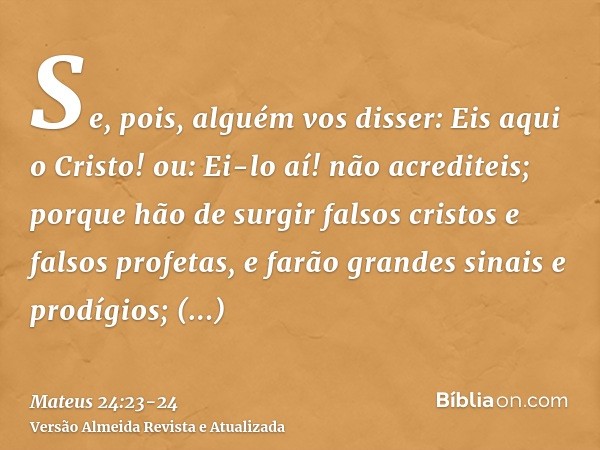 Se, pois, alguém vos disser: Eis aqui o Cristo! ou: Ei-lo aí! não acrediteis;porque hão de surgir falsos cristos e falsos profetas, e farão grandes sinais e pro