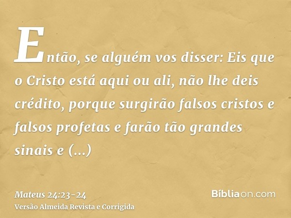 Então, se alguém vos disser: Eis que o Cristo está aqui ou ali, não lhe deis crédito,porque surgirão falsos cristos e falsos profetas e farão tão grandes sinais