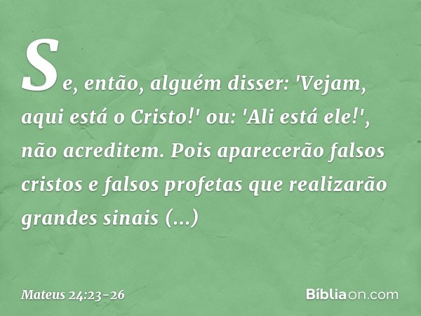 Se, então, alguém disser: 'Vejam, aqui está o Cristo!' ou: 'Ali está ele!', não acreditem. Pois aparecerão falsos cristos e falsos profetas que realizarão grand