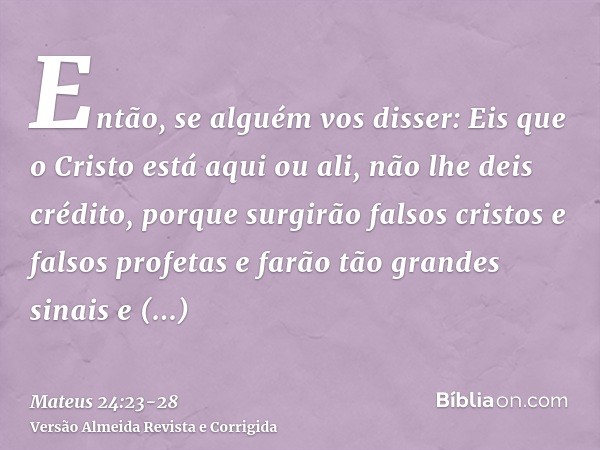 Então, se alguém vos disser: Eis que o Cristo está aqui ou ali, não lhe deis crédito,porque surgirão falsos cristos e falsos profetas e farão tão grandes sinais