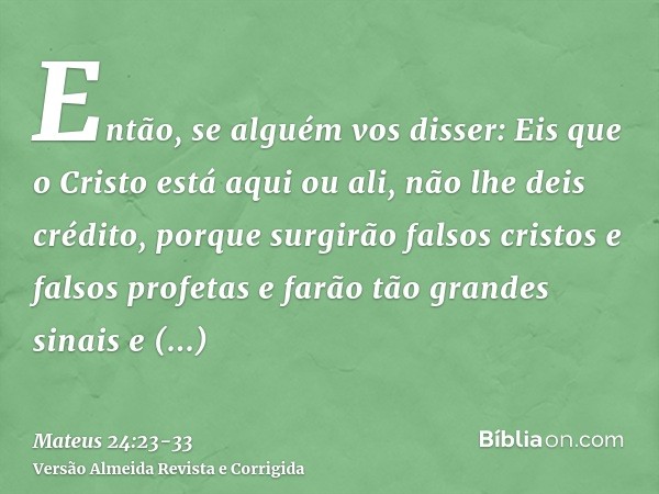 Então, se alguém vos disser: Eis que o Cristo está aqui ou ali, não lhe deis crédito,porque surgirão falsos cristos e falsos profetas e farão tão grandes sinais