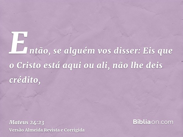 Então, se alguém vos disser: Eis que o Cristo está aqui ou ali, não lhe deis crédito,