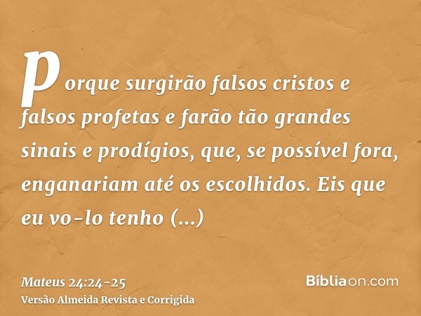 porque surgirão falsos cristos e falsos profetas e farão tão grandes sinais e prodígios, que, se possível fora, enganariam até os escolhidos.Eis que eu vo-lo te