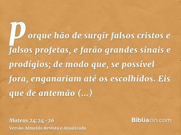 porque hão de surgir falsos cristos e falsos profetas, e farão grandes sinais e prodígios; de modo que, se possível fora, enganariam até os escolhidos.Eis que d