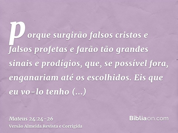 porque surgirão falsos cristos e falsos profetas e farão tão grandes sinais e prodígios, que, se possível fora, enganariam até os escolhidos.Eis que eu vo-lo te