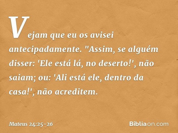 Vejam que eu os avisei antecipadamente. "Assim, se alguém disser: 'Ele está lá, no deserto!', não saiam; ou: 'Ali está ele, dentro da casa!', não acreditem. -- 