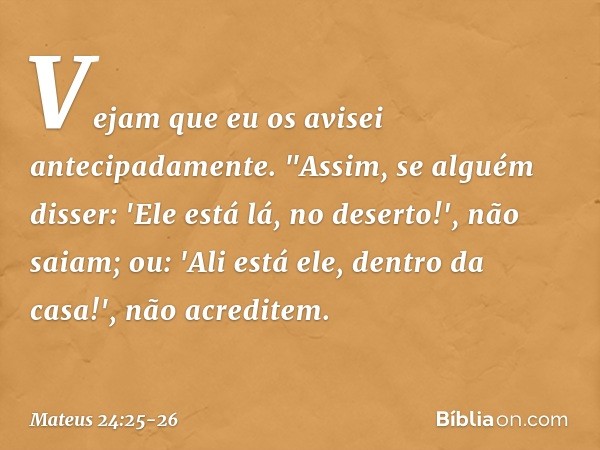 Vejam que eu os avisei antecipadamente. "Assim, se alguém disser: 'Ele está lá, no deserto!', não saiam; ou: 'Ali está ele, dentro da casa!', não acreditem. --
