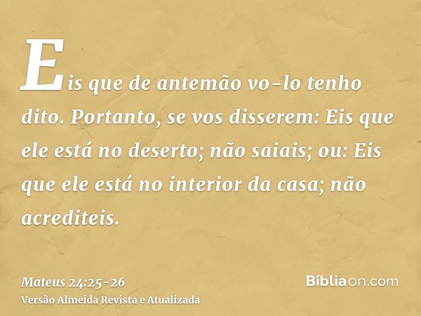 Eis que de antemão vo-lo tenho dito.Portanto, se vos disserem: Eis que ele está no deserto; não saiais; ou: Eis que ele está no interior da casa; não acrediteis