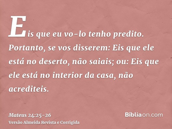 Eis que eu vo-lo tenho predito.Portanto, se vos disserem: Eis que ele está no deserto, não saiais; ou: Eis que ele está no interior da casa, não acrediteis.