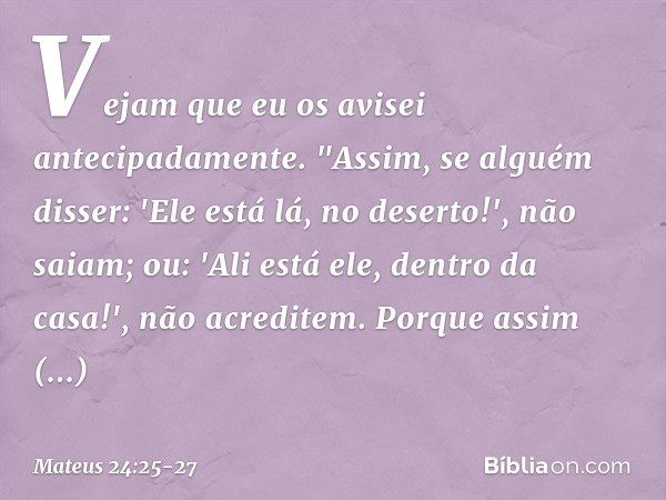 Vejam que eu os avisei antecipadamente. "Assim, se alguém disser: 'Ele está lá, no deserto!', não saiam; ou: 'Ali está ele, dentro da casa!', não acreditem. Por