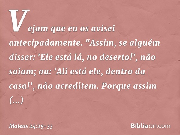 Vejam que eu os avisei antecipadamente. "Assim, se alguém disser: 'Ele está lá, no deserto!', não saiam; ou: 'Ali está ele, dentro da casa!', não acreditem. Por