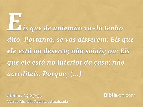 Eis que de antemão vo-lo tenho dito.Portanto, se vos disserem: Eis que ele está no deserto; não saiais; ou: Eis que ele está no interior da casa; não acrediteis