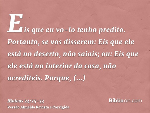 Eis que eu vo-lo tenho predito.Portanto, se vos disserem: Eis que ele está no deserto, não saiais; ou: Eis que ele está no interior da casa, não acrediteis.Porq