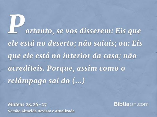 Portanto, se vos disserem: Eis que ele está no deserto; não saiais; ou: Eis que ele está no interior da casa; não acrediteis.Porque, assim como o relâmpago sai 