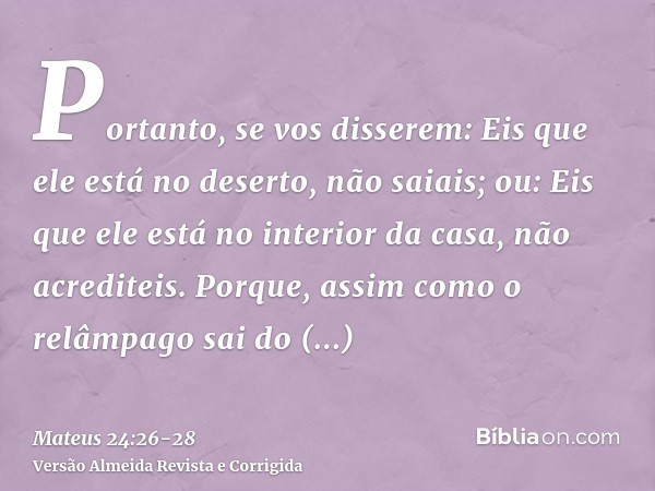 Portanto, se vos disserem: Eis que ele está no deserto, não saiais; ou: Eis que ele está no interior da casa, não acrediteis.Porque, assim como o relâmpago sai 