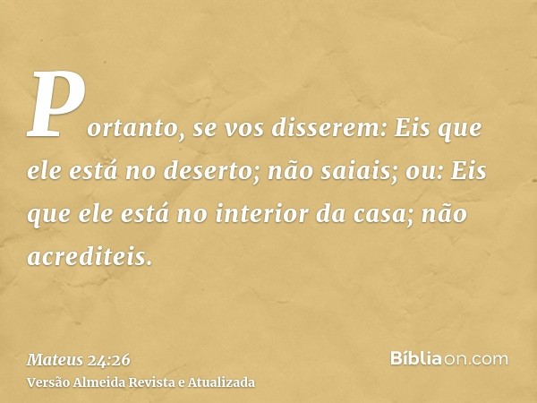 Portanto, se vos disserem: Eis que ele está no deserto; não saiais; ou: Eis que ele está no interior da casa; não acrediteis.