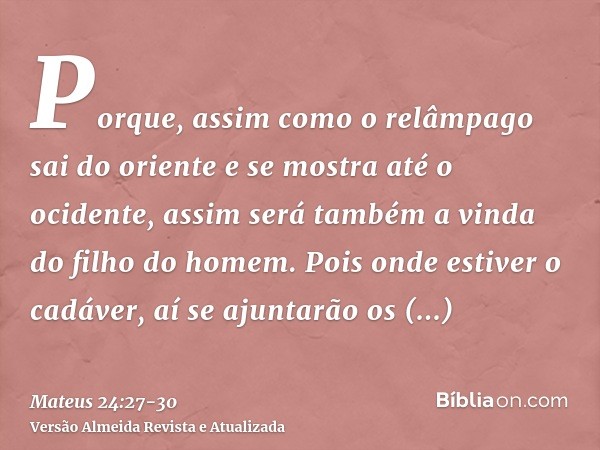 Porque, assim como o relâmpago sai do oriente e se mostra até o ocidente, assim será também a vinda do filho do homem.Pois onde estiver o cadáver, aí se ajuntar