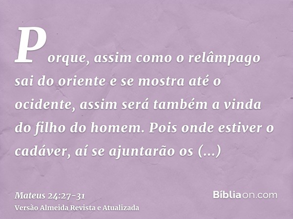 Porque, assim como o relâmpago sai do oriente e se mostra até o ocidente, assim será também a vinda do filho do homem.Pois onde estiver o cadáver, aí se ajuntar