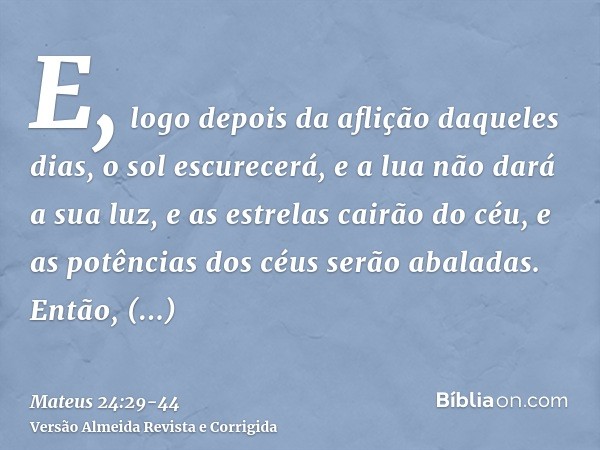 E, logo depois da aflição daqueles dias, o sol escurecerá, e a lua não dará a sua luz, e as estrelas cairão do céu, e as potências dos céus serão abaladas.Então