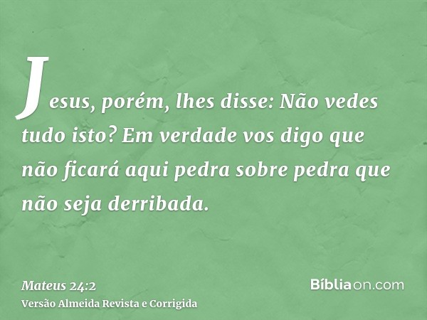 Jesus, porém, lhes disse: Não vedes tudo isto? Em verdade vos digo que não ficará aqui pedra sobre pedra que não seja derribada.