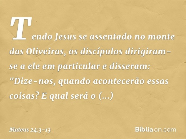 Tendo Jesus se assentado no monte das Oliveiras, os discípulos dirigiram-se a ele em particular e disseram: "Dize-nos, quando acontecerão essas coisas? E qual s