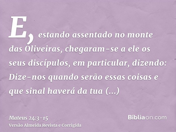 E, estando assentado no monte das Oliveiras, chegaram-se a ele os seus discípulos, em particular, dizendo: Dize-nos quando serão essas coisas e que sinal haverá