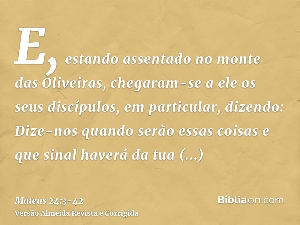 E, estando assentado no monte das Oliveiras, chegaram-se a ele os seus discípulos, em particular, dizendo: Dize-nos quando serão essas coisas e que sinal haverá