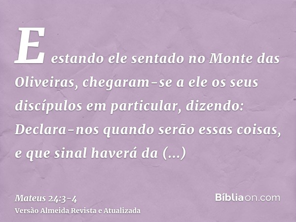 E estando ele sentado no Monte das Oliveiras, chegaram-se a ele os seus discípulos em particular, dizendo: Declara-nos quando serão essas coisas, e que sinal ha