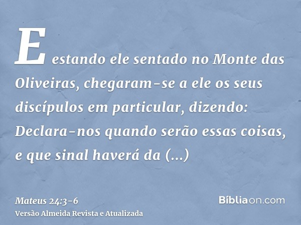 E estando ele sentado no Monte das Oliveiras, chegaram-se a ele os seus discípulos em particular, dizendo: Declara-nos quando serão essas coisas, e que sinal ha