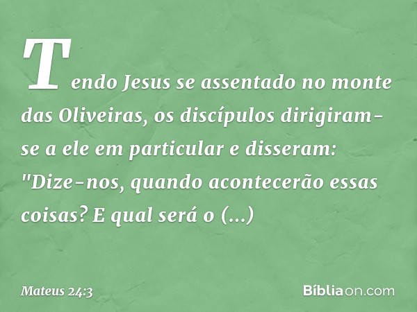 Tendo Jesus se assentado no monte das Oliveiras, os discípulos dirigiram-se a ele em particular e disseram: "Dize-nos, quando acontecerão essas coisas? E qual s