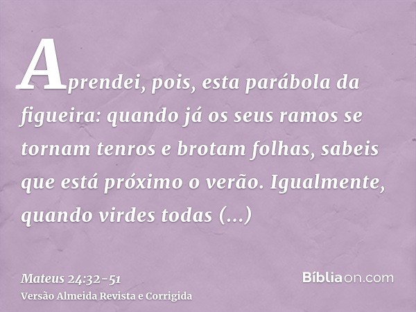 Aprendei, pois, esta parábola da figueira: quando já os seus ramos se tornam tenros e brotam folhas, sabeis que está próximo o verão.Igualmente, quando virdes t