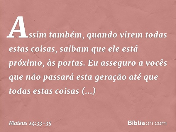 Assim também, quando virem todas estas coisas, saibam que ele está próximo, às portas. Eu asseguro a vocês que não passará esta geração até que todas estas cois