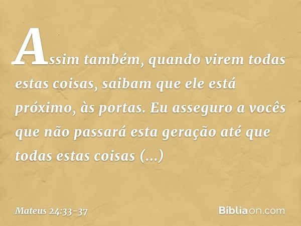 Assim também, quando virem todas estas coisas, saibam que ele está próximo, às portas. Eu asseguro a vocês que não passará esta geração até que todas estas cois