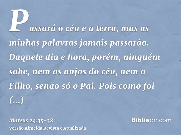 Passará o céu e a terra, mas as minhas palavras jamais passarão.Daquele dia e hora, porém, ninguém sabe, nem os anjos do céu, nem o Filho, senão só o Pai.Pois c