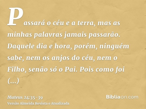 Passará o céu e a terra, mas as minhas palavras jamais passarão.Daquele dia e hora, porém, ninguém sabe, nem os anjos do céu, nem o Filho, senão só o Pai.Pois c