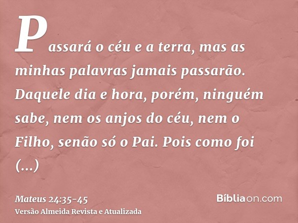 Passará o céu e a terra, mas as minhas palavras jamais passarão.Daquele dia e hora, porém, ninguém sabe, nem os anjos do céu, nem o Filho, senão só o Pai.Pois c