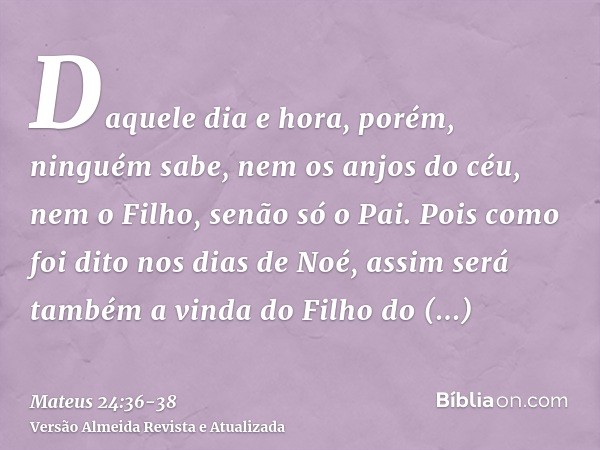 Daquele dia e hora, porém, ninguém sabe, nem os anjos do céu, nem o Filho, senão só o Pai.Pois como foi dito nos dias de Noé, assim será também a vinda do Filho