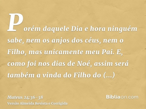 Porém daquele Dia e hora ninguém sabe, nem os anjos dos céus, nem o Filho, mas unicamente meu Pai.E, como foi nos dias de Noé, assim será também a vinda do Filh