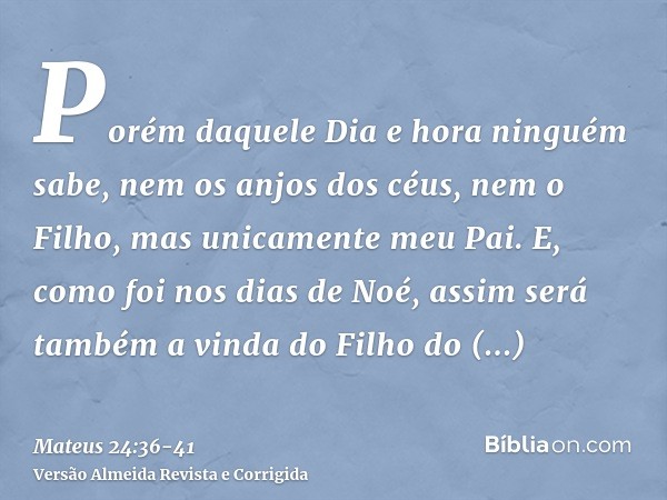 Porém daquele Dia e hora ninguém sabe, nem os anjos dos céus, nem o Filho, mas unicamente meu Pai.E, como foi nos dias de Noé, assim será também a vinda do Filh