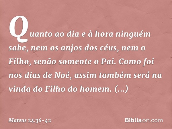 "Quanto ao dia e à hora ninguém sabe, nem os anjos dos céus, nem o Filho, senão somente o Pai. Como foi nos dias de Noé, assim também será na vinda do Filho do