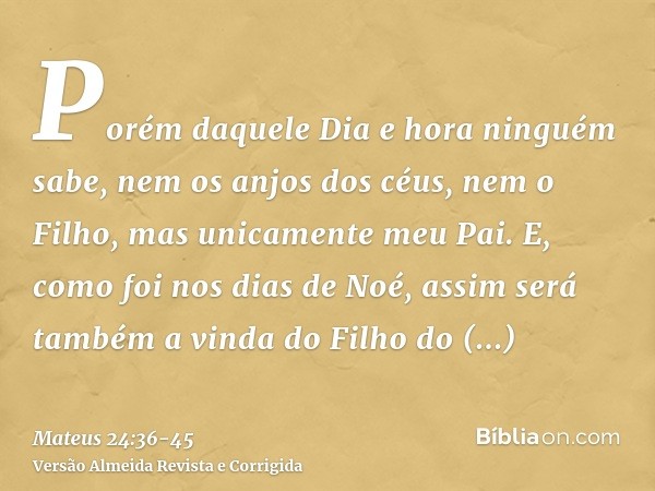 Porém daquele Dia e hora ninguém sabe, nem os anjos dos céus, nem o Filho, mas unicamente meu Pai.E, como foi nos dias de Noé, assim será também a vinda do Filh
