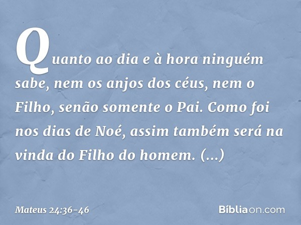 "Quanto ao dia e à hora ninguém sabe, nem os anjos dos céus, nem o Filho, senão somente o Pai. Como foi nos dias de Noé, assim também será na vinda do Filho do