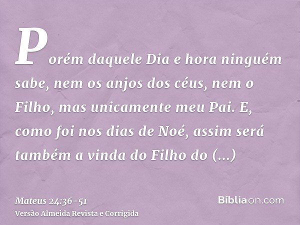 Porém daquele Dia e hora ninguém sabe, nem os anjos dos céus, nem o Filho, mas unicamente meu Pai.E, como foi nos dias de Noé, assim será também a vinda do Filh