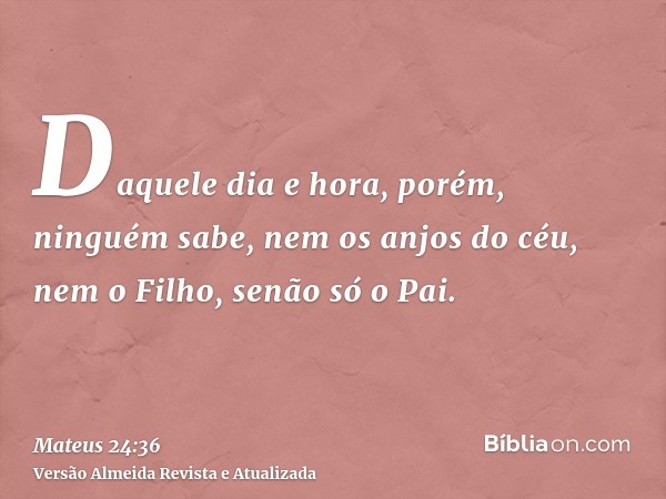 Daquele dia e hora, porém, ninguém sabe, nem os anjos do céu, nem o Filho, senão só o Pai.